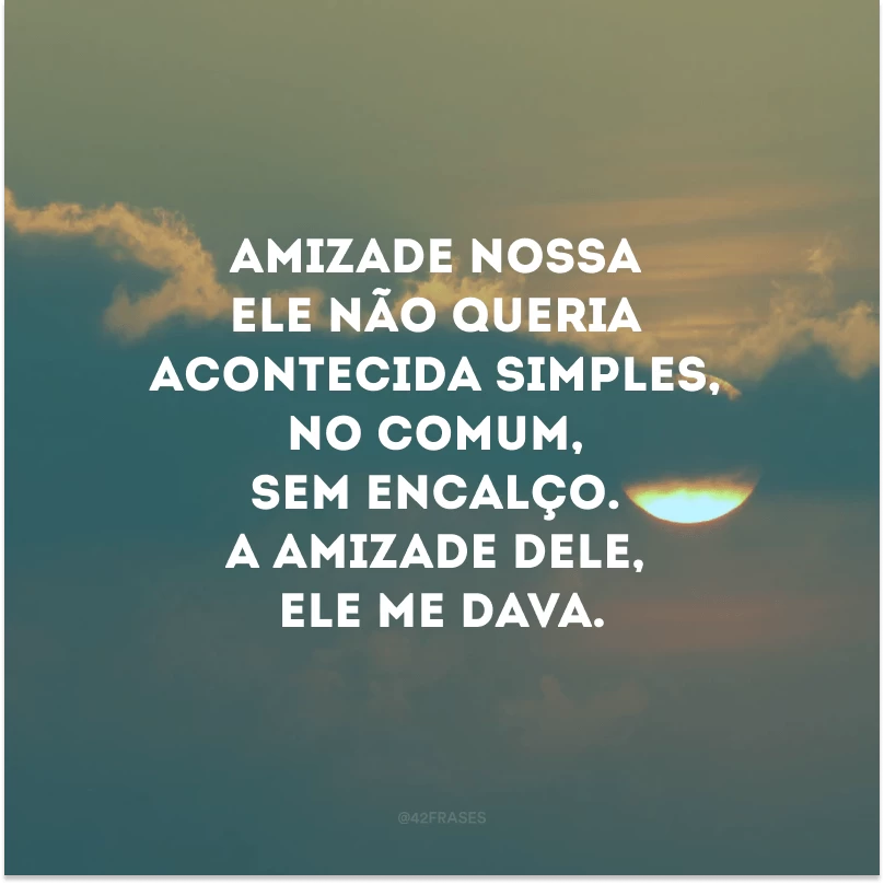 Amizade nossa ele não queria acontecida simples, no comum, sem encalço. A amizade dele, ele me dava.