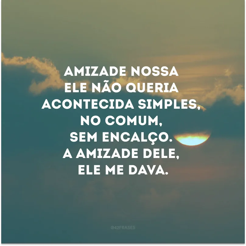 Amizade nossa ele não queria acontecida simples, no comum, sem encalço. A amizade dele, ele me dava.