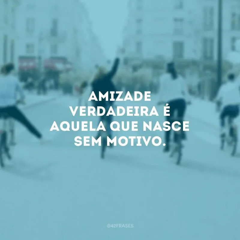 Amizade verdadeira é aquela que nasce sem motivo.
