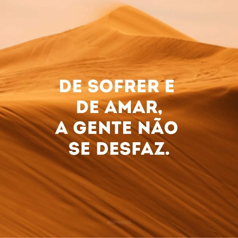 De sofrer e de amar, a gente não se desfaz.