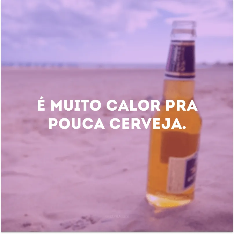 É muito calor pra pouca cerveja.