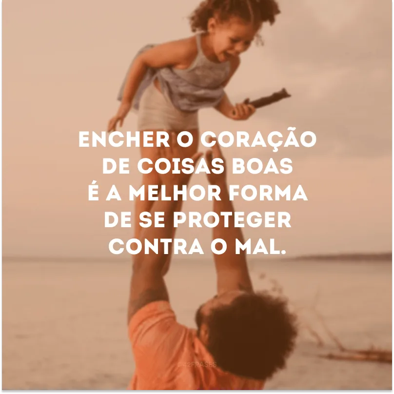 Encher o coração de coisas boas é a melhor forma de se proteger contra o mal. 