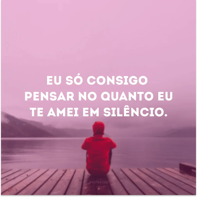 Eu só consigo pensar no quanto eu te amei em silêncio.