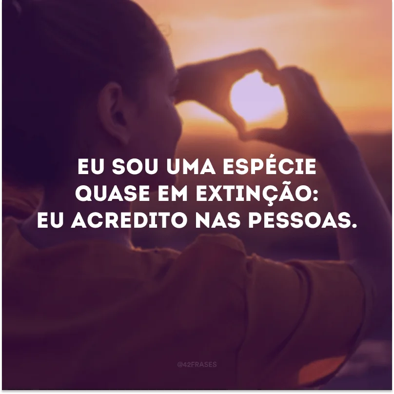 Eu sou uma espécie quase em extinção: eu acredito nas pessoas.