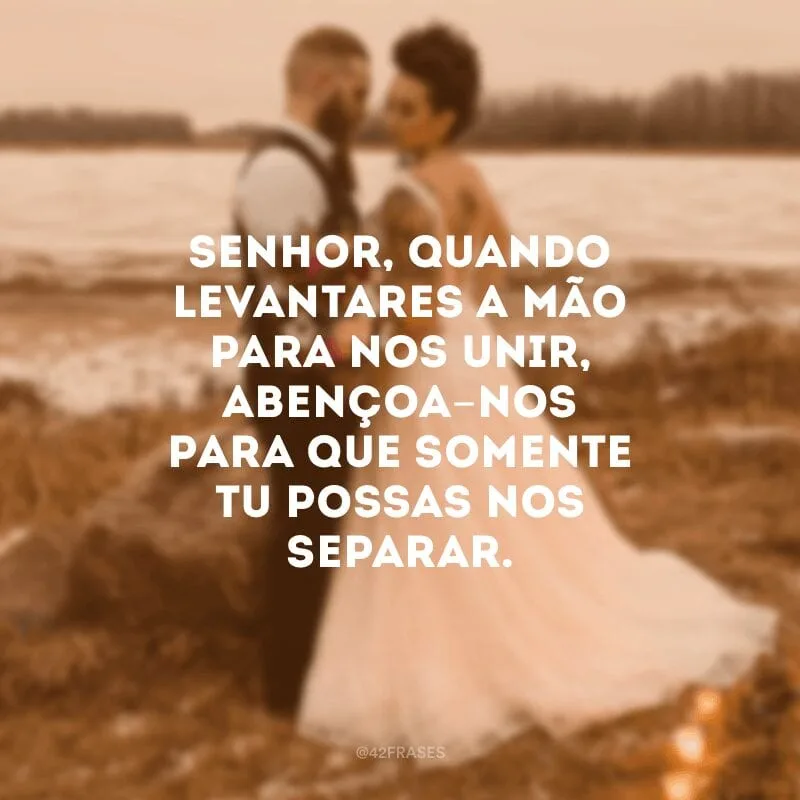 Senhor, quando levantares a mão para nos unir, abençoa-nos para que somente Tu possas nos separar.