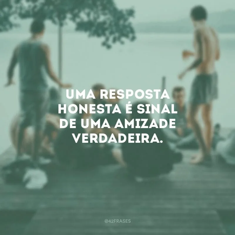 Uma resposta honesta é sinal de uma amizade verdadeira.