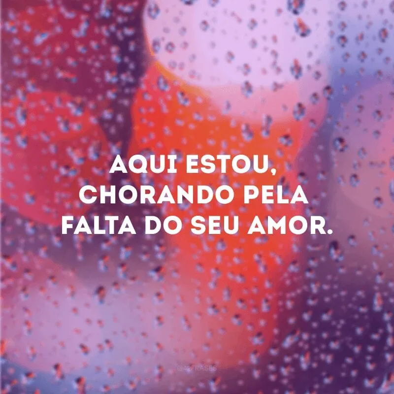 Aqui estou, chorando pela falta do seu amor.