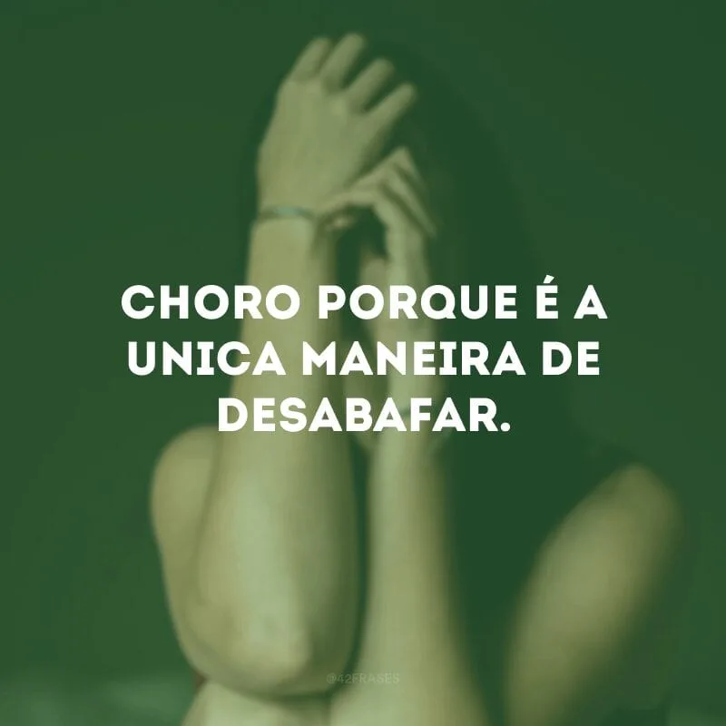 Choro porque é a única maneira de desabafar.