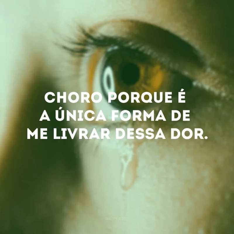 Choro porque é a única forma de me livrar dessa dor.
