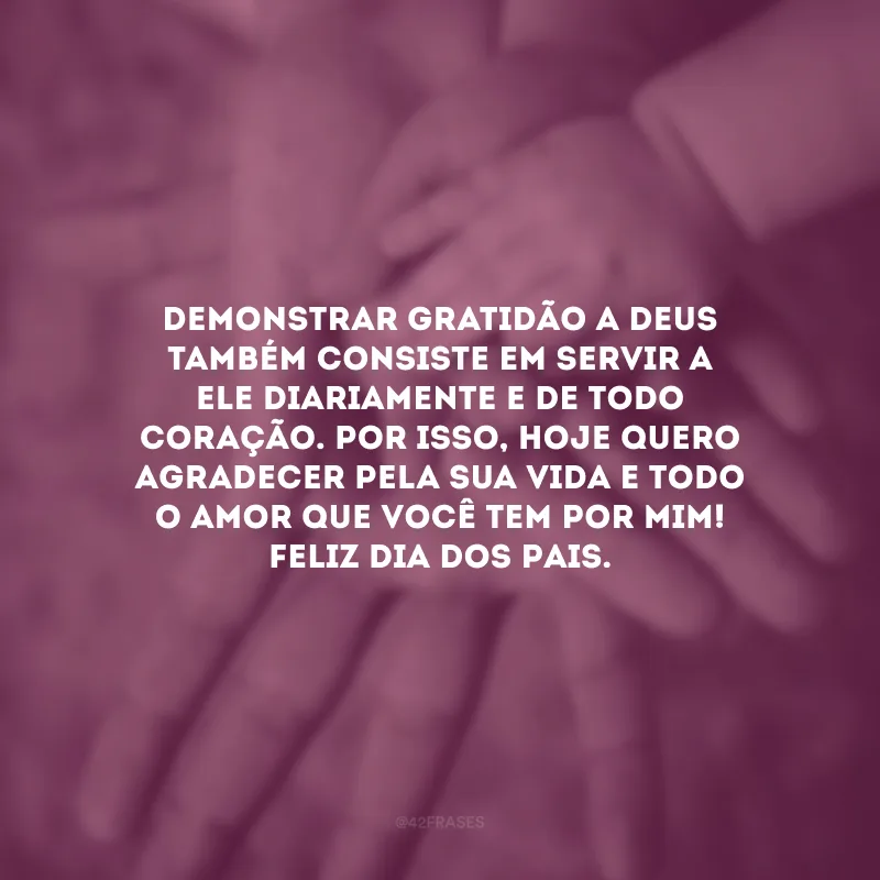 Demonstrar gratidão a Deus também consiste em servir a Ele diariamente e de todo coração. Por isso, hoje quero agradecer pela sua vida e todo o amor que você tem por mim! Feliz Dia dos Pais. 