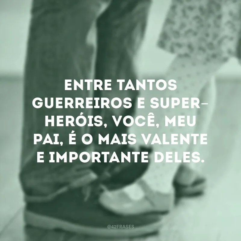Entre tantos guerreiros e super-heróis, você, meu pai, é o mais valente e importante deles.