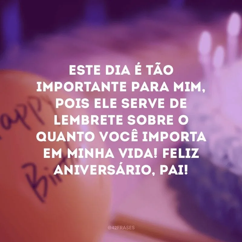Este dia é tão importante para mim, pois ele serve de lembrete sobre o quanto você importa em minha vida! Feliz aniversário, pai!