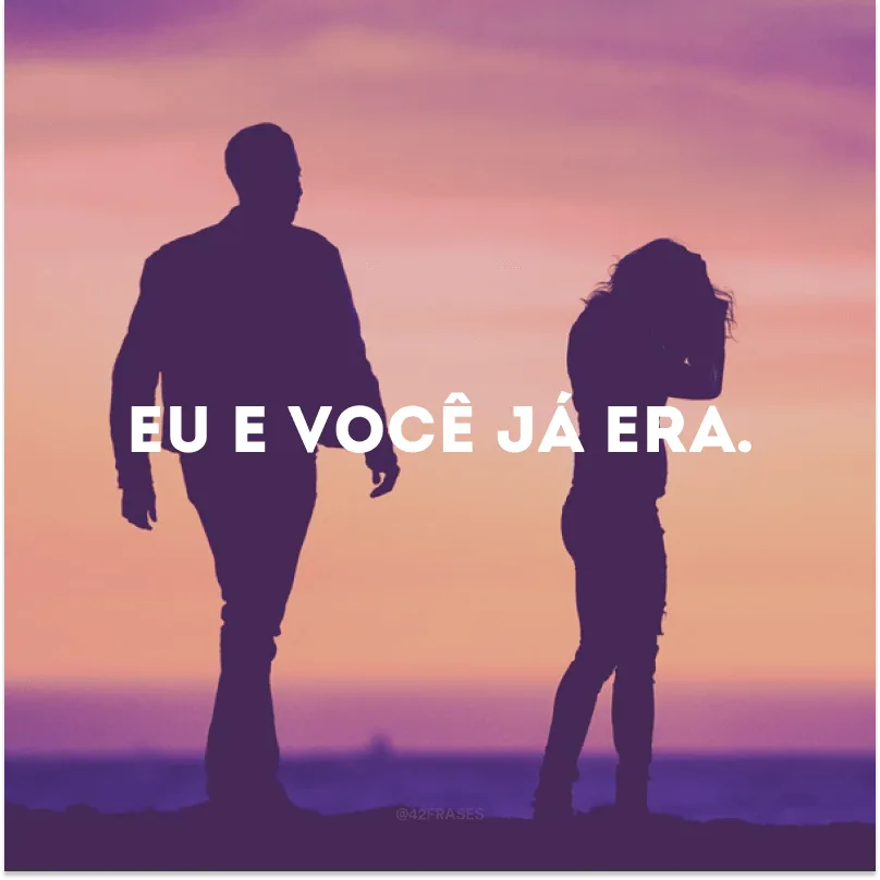 Eu e você já era.