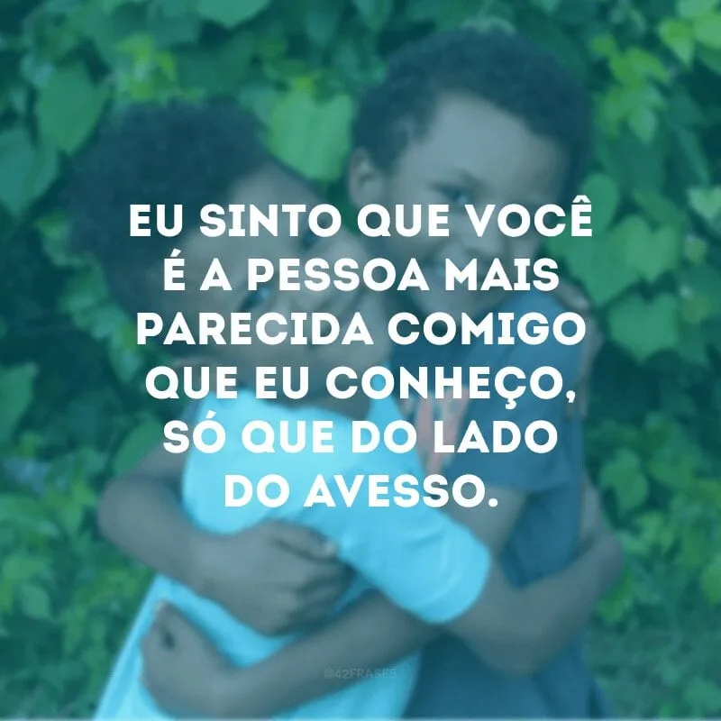 Eu sinto que você é a pessoa mais parecida comigo que eu conheço, só que do lado do avesso. 
