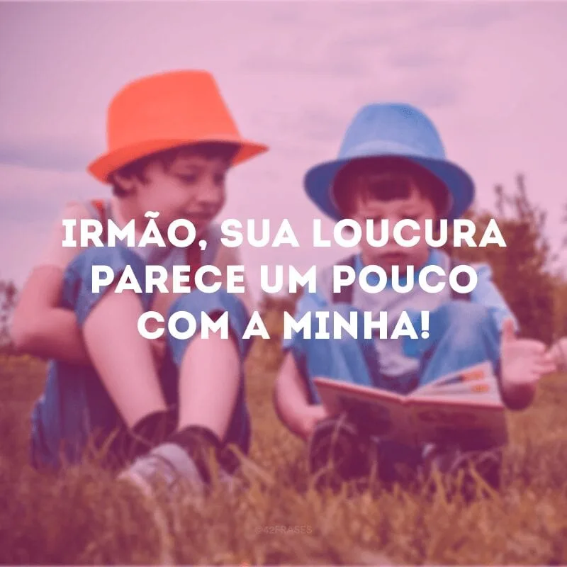 Irmão, sua loucura parece um pouco com a minha! 