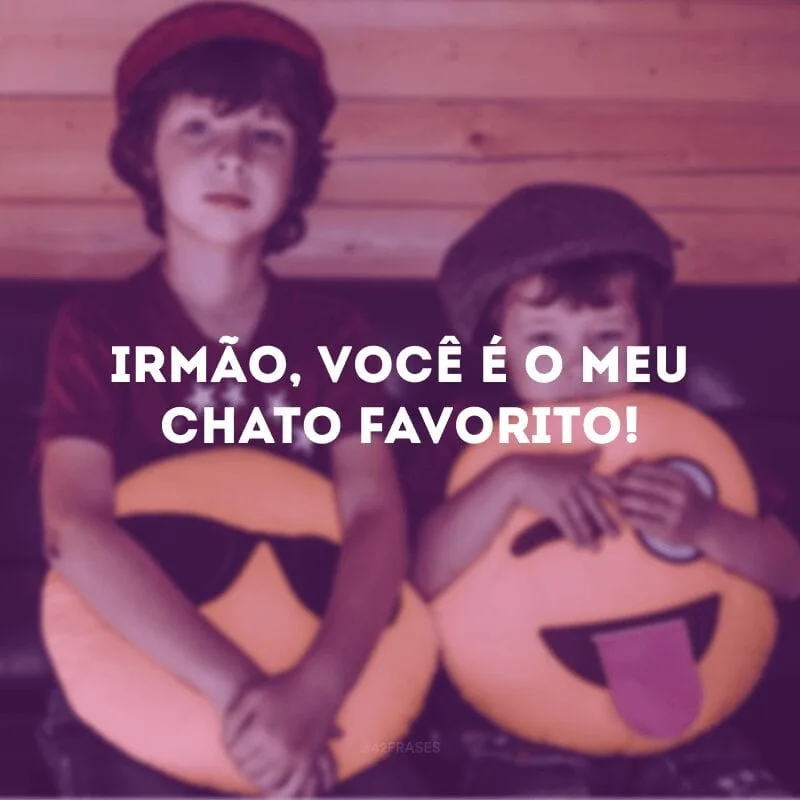 Irmão, você é o meu chato favorito! 