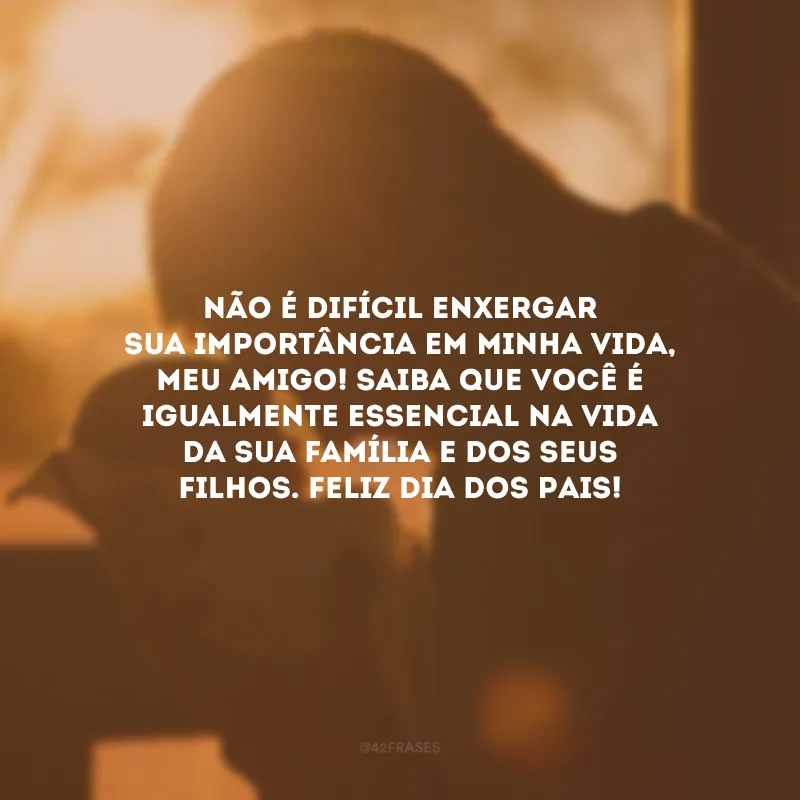 Não é difícil enxergar sua importância em minha vida, meu amigo! Saiba que você é igualmente essencial na vida da sua família e dos seus filhos. Feliz Dia dos Pais!