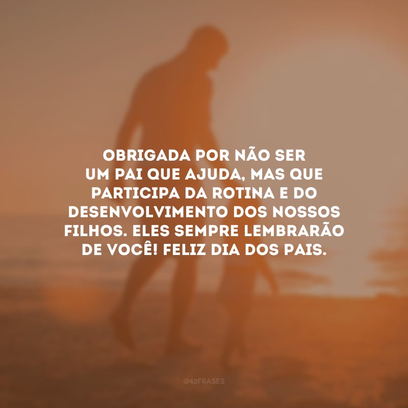 Obrigada por não ser um pai que ajuda, mas que participa da rotina e do desenvolvimento dos nossos filhos. Eles sempre lembrarão de você! Feliz Dia dos Pais.