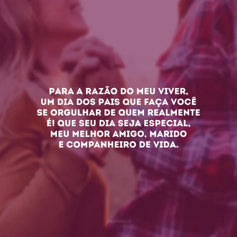 Para a razão do meu viver, um Dia dos Pais que faça você se orgulhar de quem realmente é! Que seu dia seja especial, meu melhor amigo, marido e companheiro de vida.