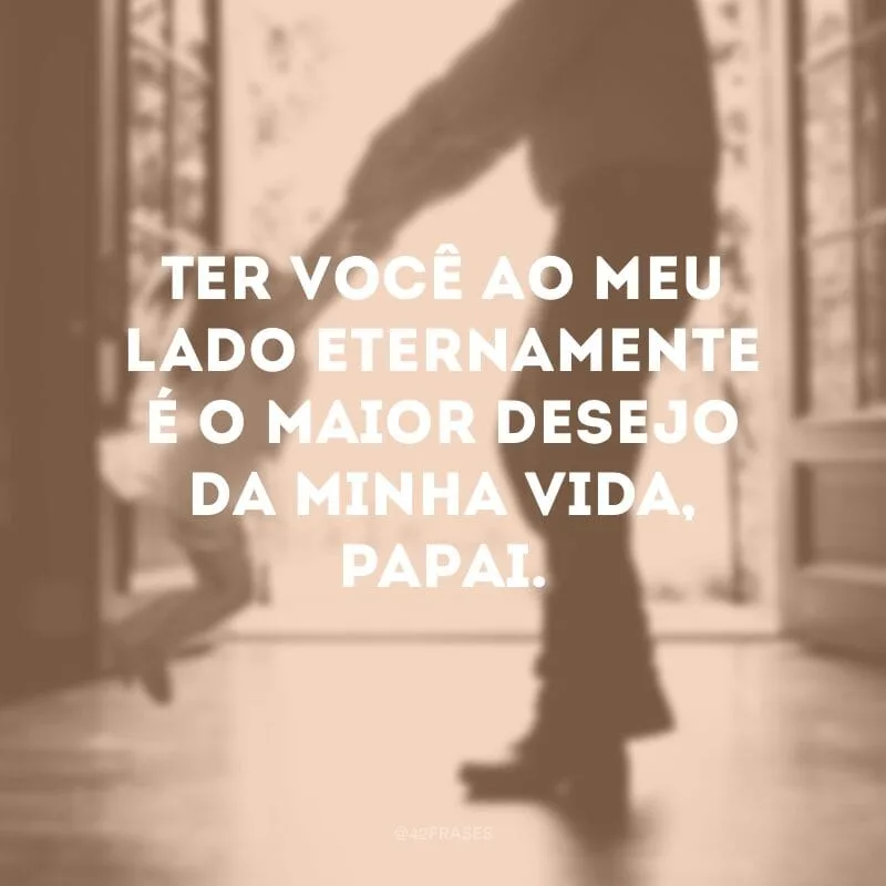 Ter você ao meu lado eternamente é o maior desejo da minha vida, papai. 