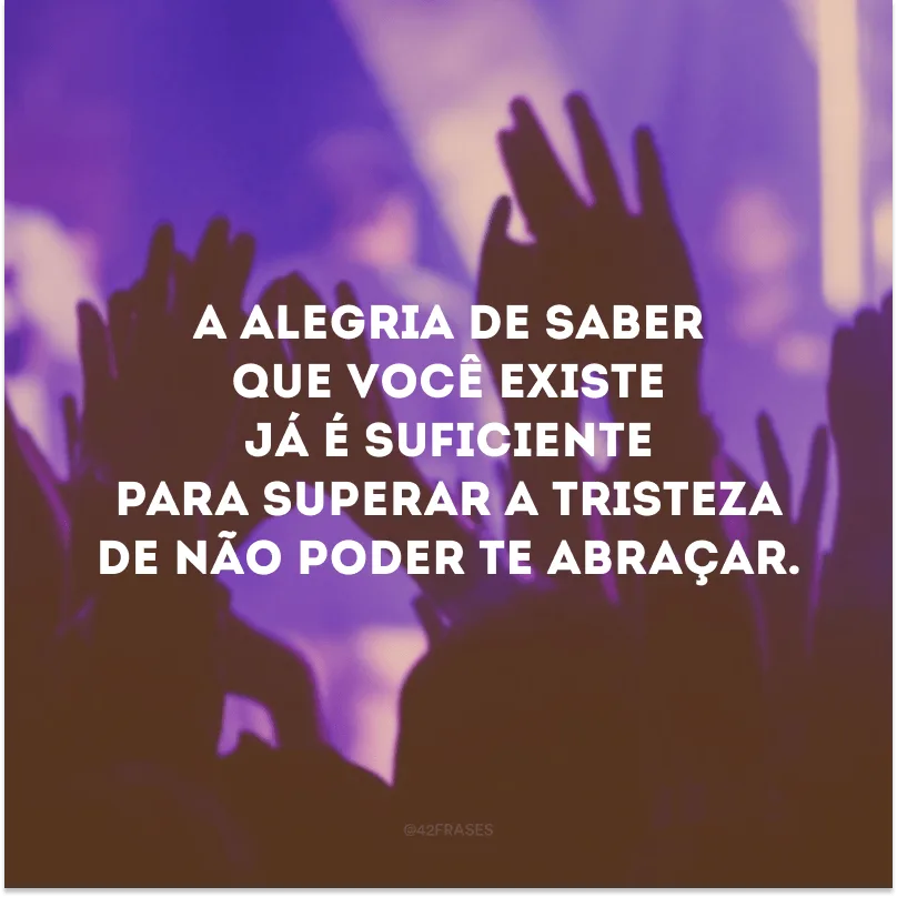 A alegria de saber que você existe já é suficiente para superar a tristeza de não poder te abraçar.