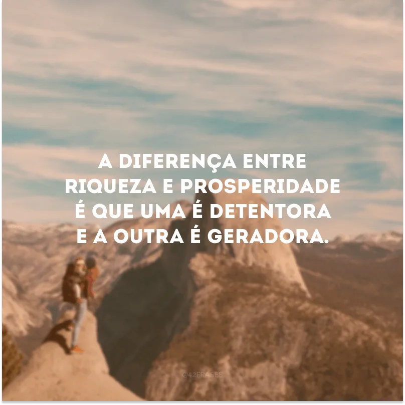 A diferença entre riqueza e prosperidade é que uma é detentora e a outra é geradora. 