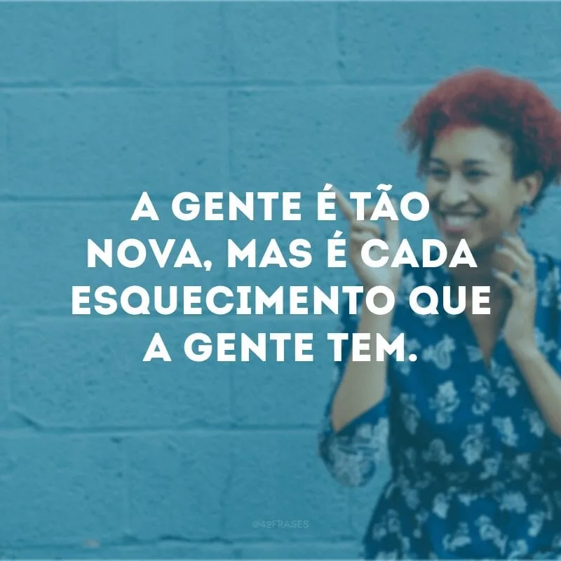 A gente é tão nova, mas é cada esquecimento que a gente tem. 