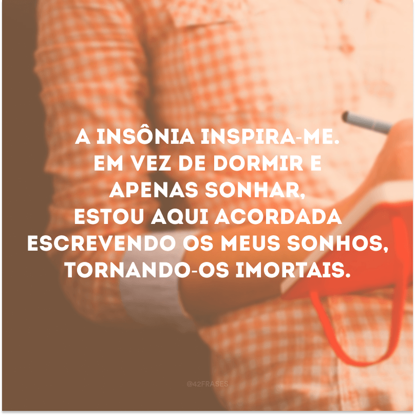 A insônia inspira-me. Em vez de dormir e apenas sonhar, estou aqui acordada escrevendo os meus sonhos, tornando-os imortais. 