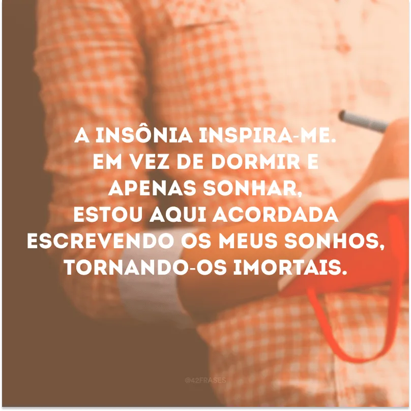 A insônia inspira-me. Em vez de dormir e apenas sonhar, estou aqui acordada escrevendo os meus sonhos, tornando-os imortais. 