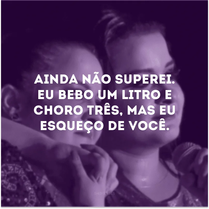 Ainda não superei. Eu bebo um litro e choro três, mas eu esqueço de você. 
