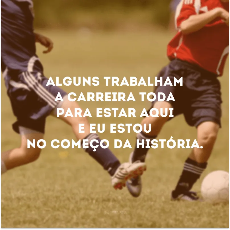 Alguns trabalham a carreira toda para estar aqui e eu estou no começo da história.
