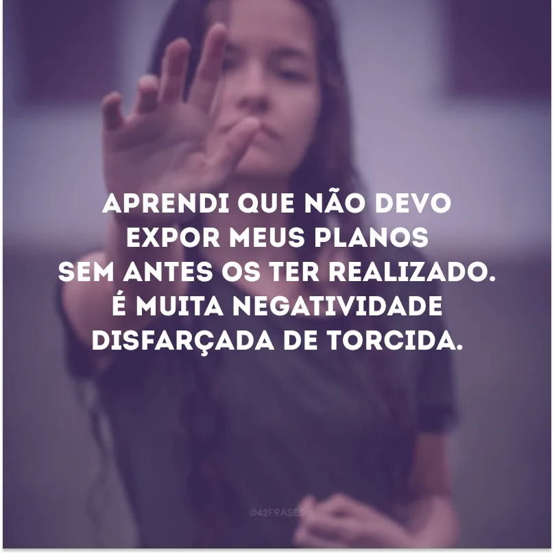 Aprendi que não devo expor meus planos sem antes os ter realizado. É muita negatividade disfarçada de torcida.  