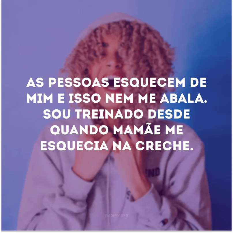 As pessoas esquecem de mim e isso nem me abala. Sou treinado desde quando mamãe me esquecia na creche.
