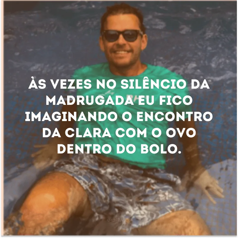 Às vezes no silêncio da madrugada eu fico imaginando o encontro da clara com o ovo dentro do bolo.
