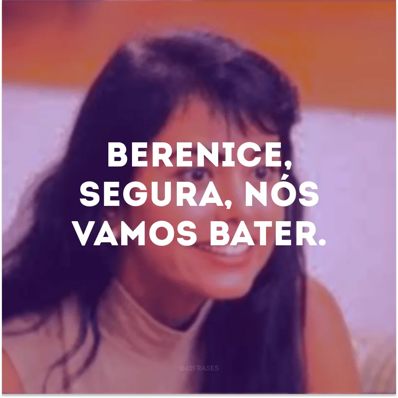 Berenice, segura, nós vamos bater.