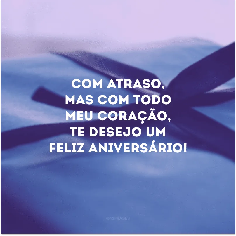 Com atraso, mas com todo meu coração, te desejo um feliz aniversário!
