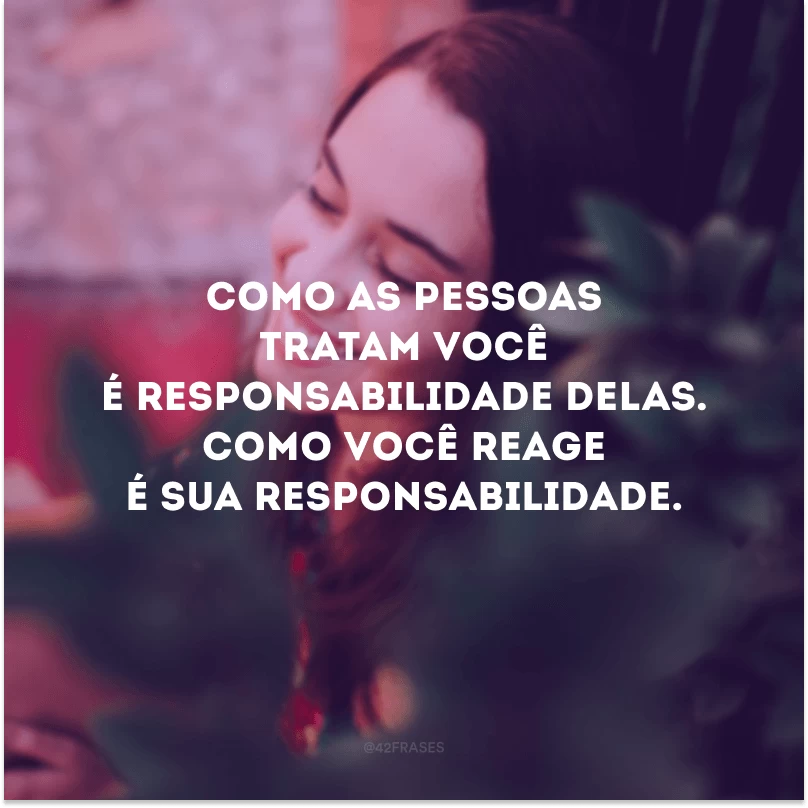 Como as pessoas tratam você é responsabilidade delas. Como você reage é sua responsabilidade. 