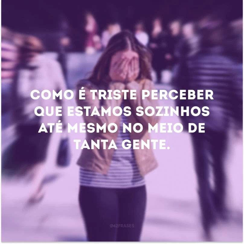 Como é triste perceber que estamos sozinhos até mesmo no meio de tanta gente.