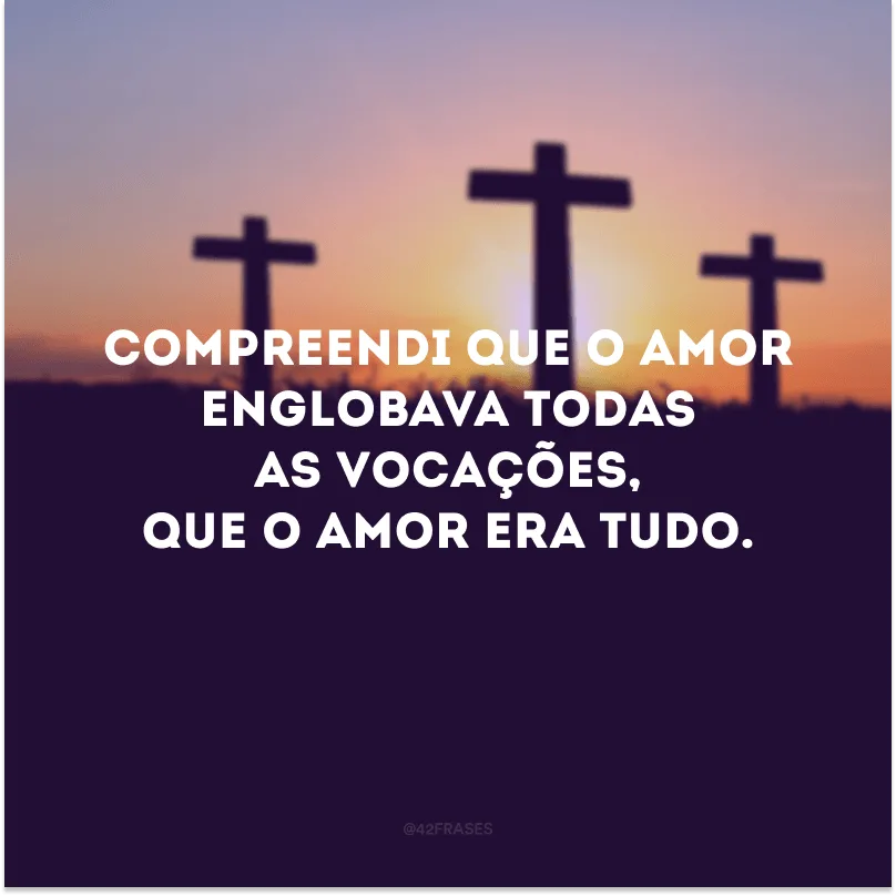 Compreendi que o amor englobava todas as vocações, que o amor era tudo.