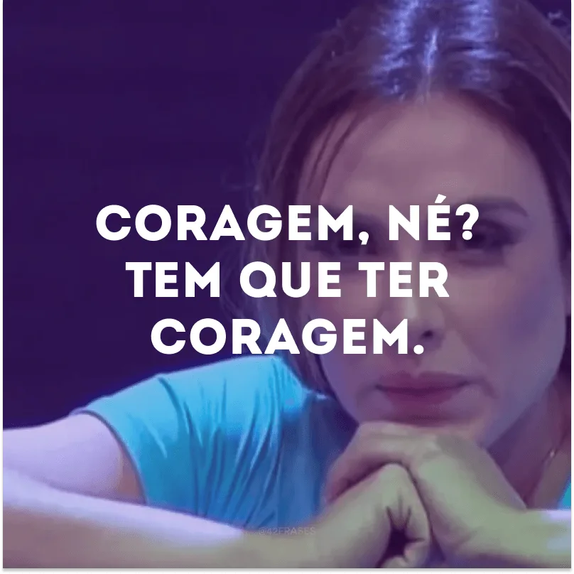 Coragem, né? Tem que ter coragem.