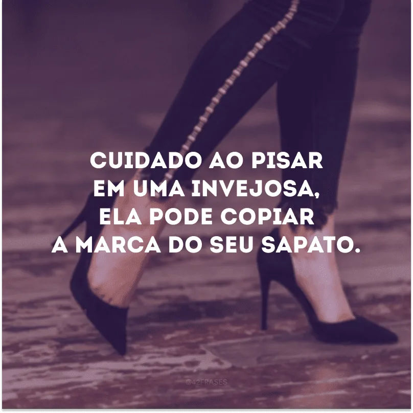 Cuidado ao pisar em uma invejosa, ela pode copiar a marca do seu sapato.