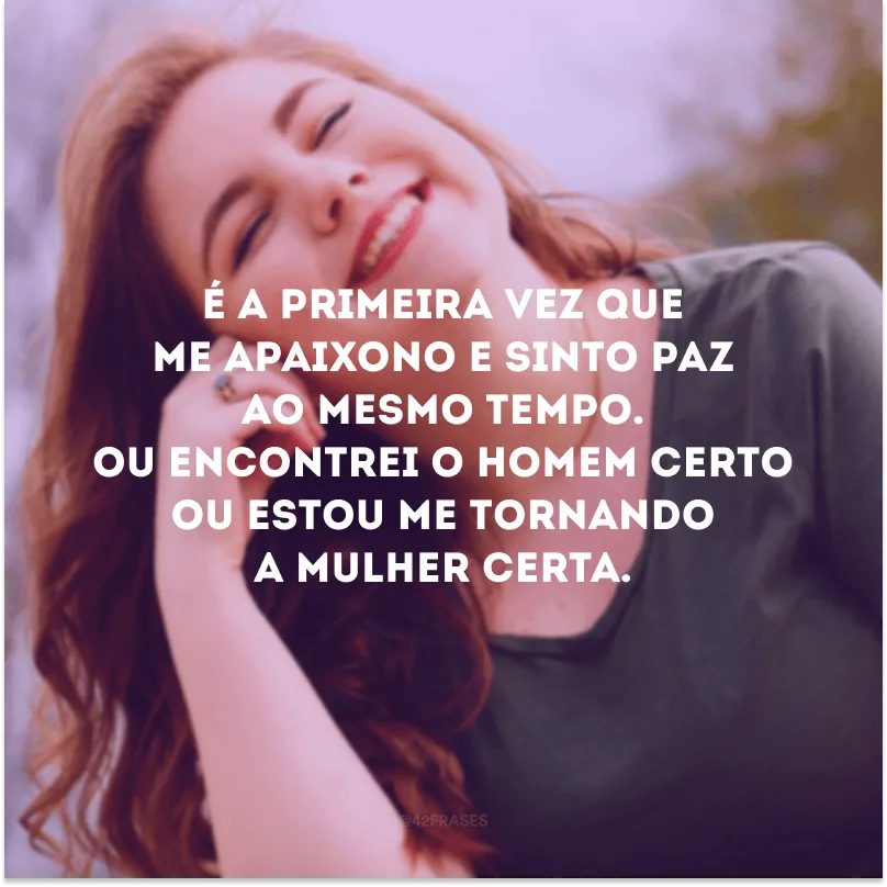É a primeira vez que me apaixono e sinto paz ao mesmo tempo. Ou encontrei o homem certo ou estou me tornando a mulher certa.