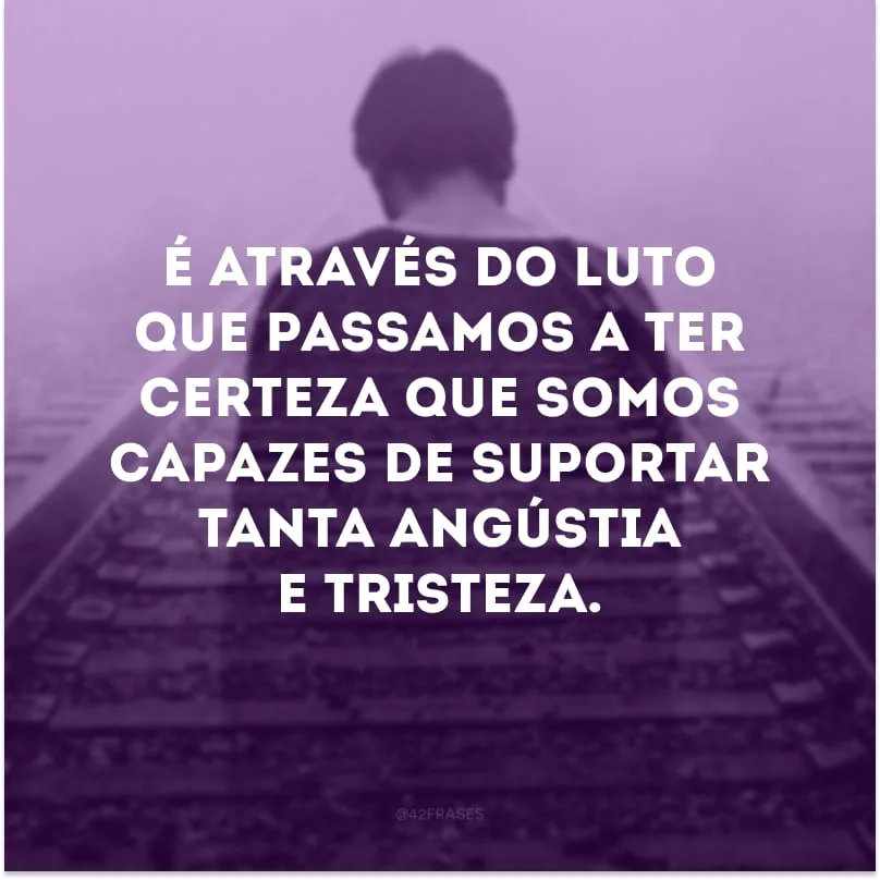 É através do luto que passamos a ter certeza que somos capazes de suportar tanta angústia e tristeza.
