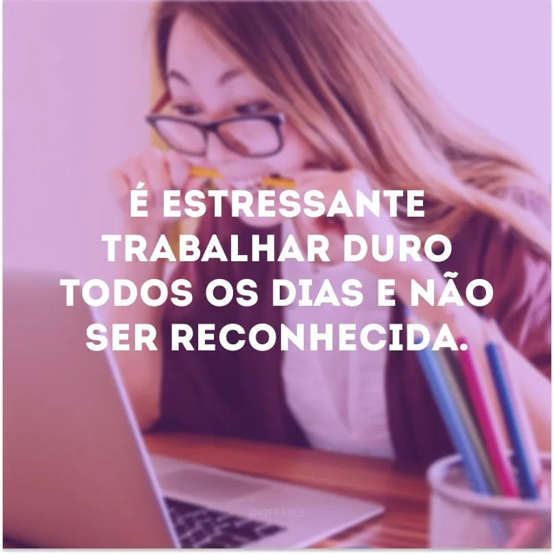É estressante trabalhar duro todos os dias e não ser reconhecida. 