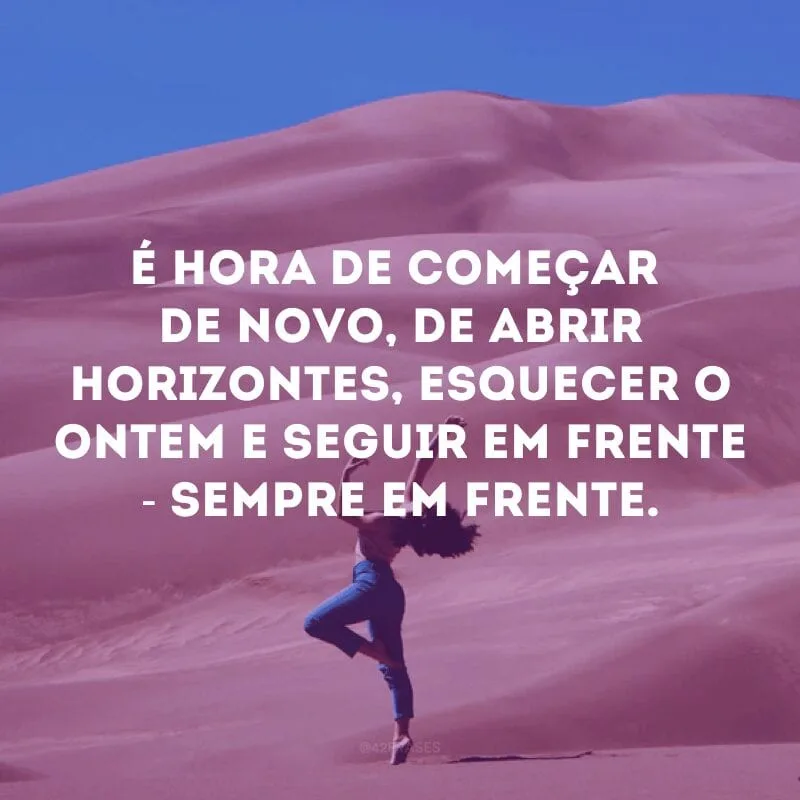 É hora de começar de novo, de abrir horizontes, esquecer o ontem e seguir em frente - sempre em frente. 