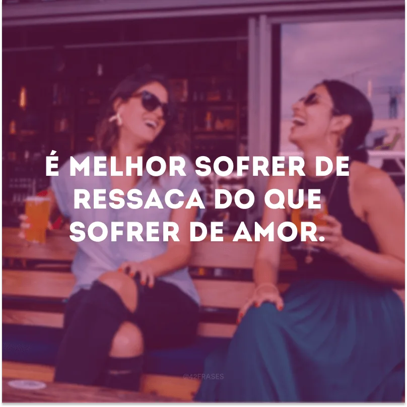 É melhor sofrer de ressaca do que sofrer de amor.