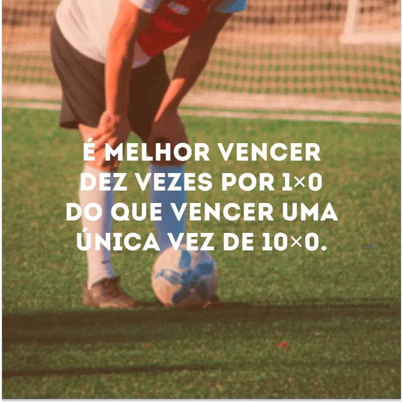 É melhor vencer dez vezes por 1×0 do que vencer uma única vez de 10×0. 