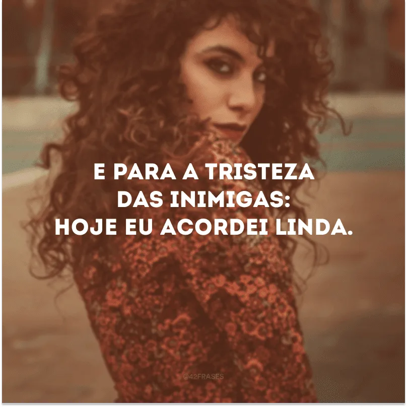 E para a tristeza das inimigas: hoje eu acordei linda.