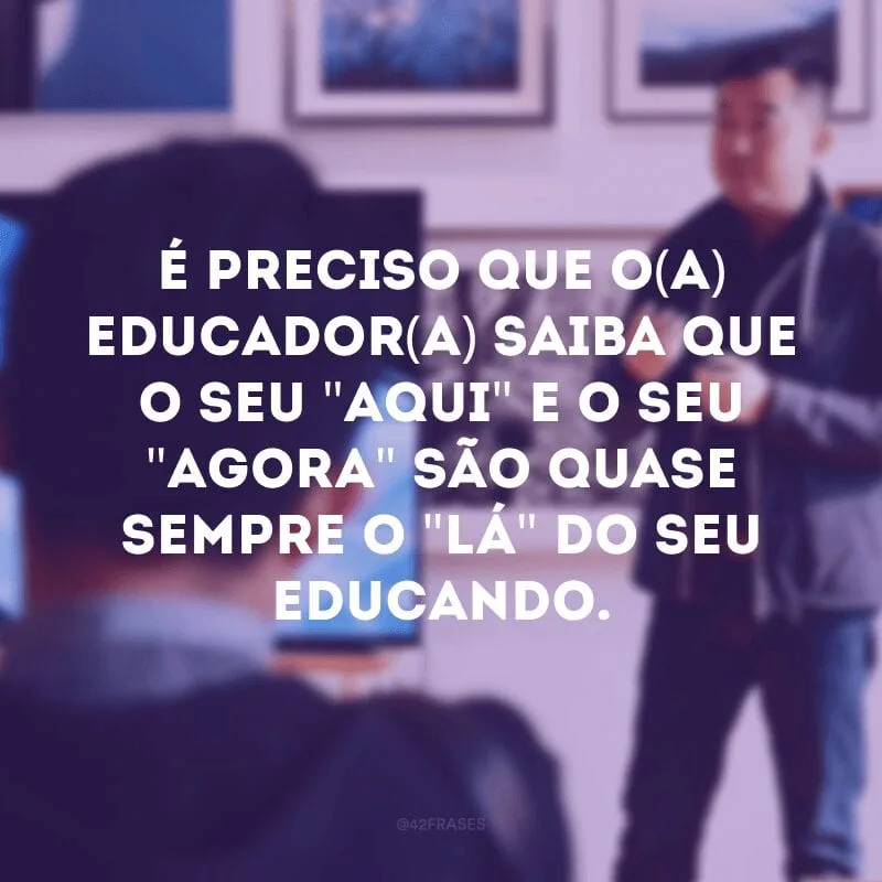 É preciso que o(a) educador(a) saiba que o seu \"aqui\" e o seu \"agora\" são quase sempre o \"lá\" do seu educando. 