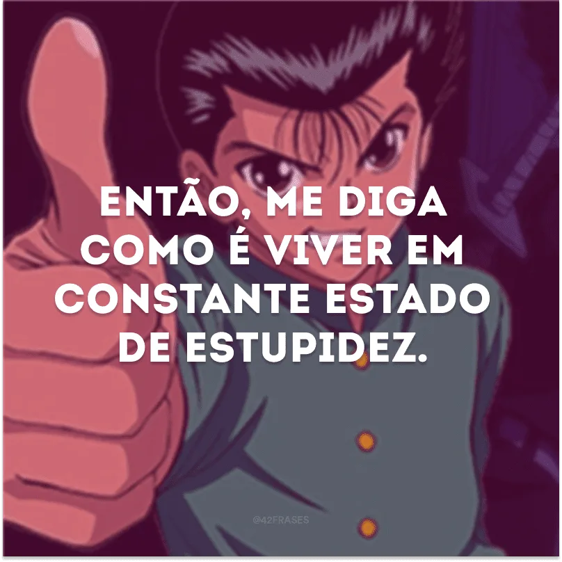Então, me diga como é viver em constante estado de estupidez. 